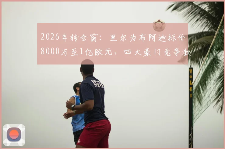 2026年转会窗:里尔为布阿迪标价8000万至1亿欧元,四大豪门竞争激烈,球员技术特点与转会市场分析