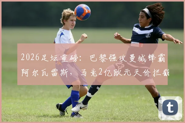 2026足坛重磅：巴黎强攻曼城锋霸阿尔瓦雷斯，马竞2亿欧元天价拦截引发转会地震