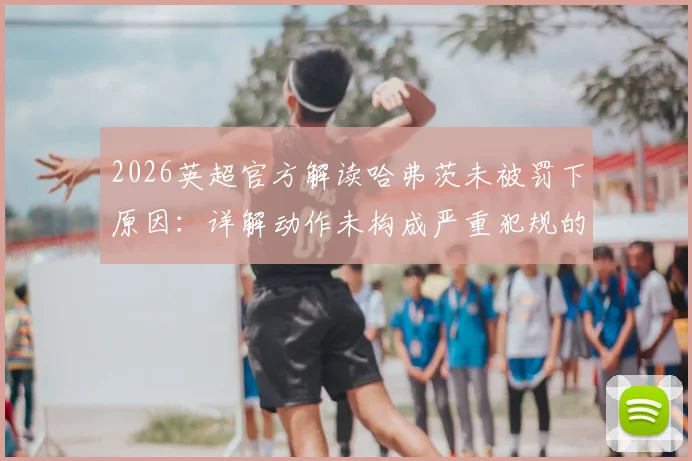 2026英超官方解读哈弗茨未被罚下原因：详解动作未构成严重犯规的判罚尺度与VAR标准