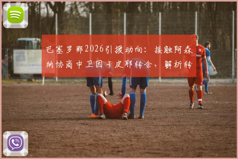 巴塞罗那2026引援动向：接触阿森纳协商中卫因卡皮耶转会，解析转会费与谈判关键点