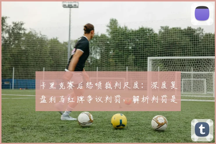 卡里克赛后怒喷裁判尺度：深度复盘利马红牌争议判罚，解析判罚是否改变比赛结果
