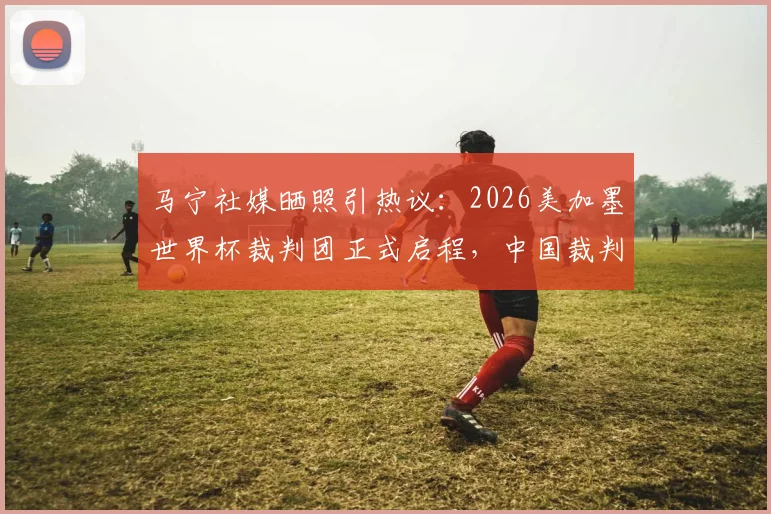 马宁社媒晒照引热议:2026美加墨世界杯裁判团正式启程,中国裁判动态牵动人心