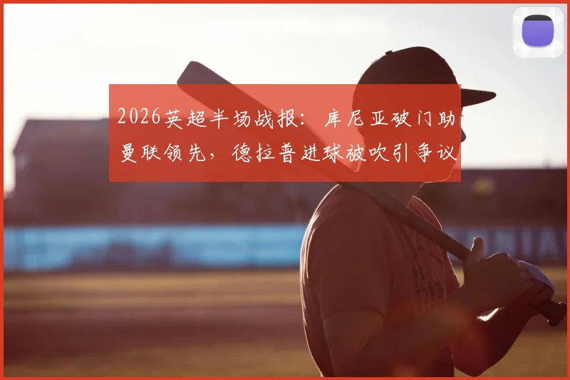 2026英超半场战报：库尼亚破门助曼联领先，德拉普进球被吹引争议，附进球回放与判罚解读