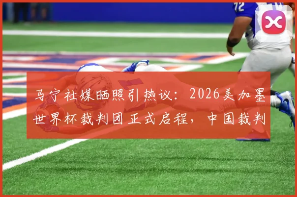 马宁社媒晒照引热议：2026美加墨世界杯裁判团正式启程，中国裁判动态牵动人心