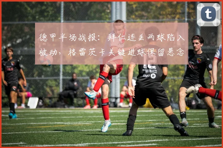 德甲半场战报：拜仁连丢两球陷入被动，格雷茨卡关键进球保留悬念，海登海姆2-1领先