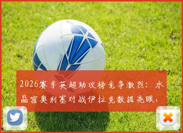 2026赛季英超助攻榜竞争激烈：水晶宫奥利塞对战伊拉克数据亮眼，与伊萨克并列榜首