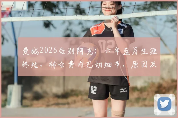 曼城2026告别阿克：六年蓝月生涯终结，转会费内巴切细节、原因及替代者分析全览