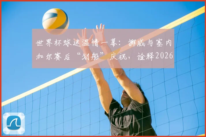 世界杯球迷温情一幕:挪威与塞内加尔赛后“划船”庆祝,诠释2026体育精神超越输赢