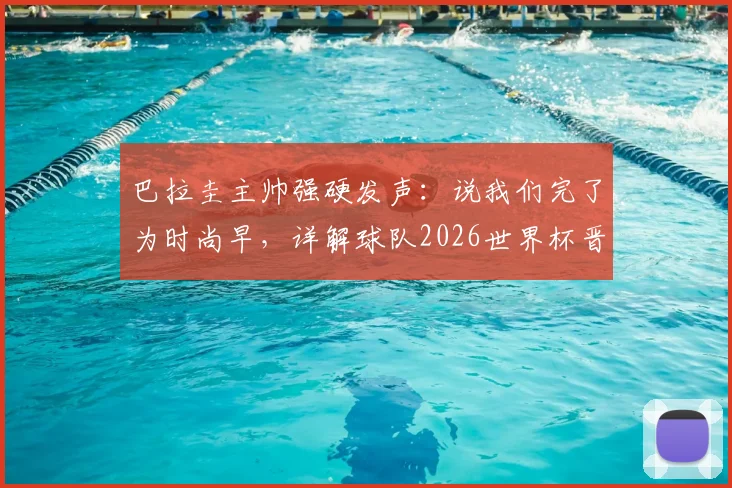 巴拉圭主帅强硬发声：说我们完了为时尚早，详解球队2026世界杯晋级之路与阵容看点