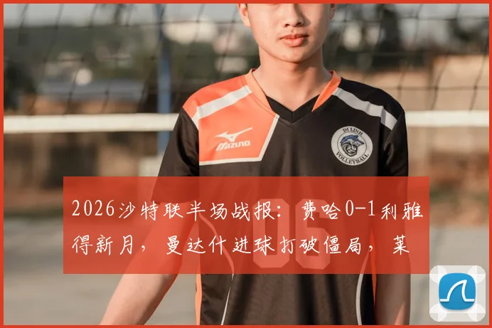 2026沙特联半场战报：费哈0-1利雅得新月，曼达什进球打破僵局，莱昂纳多进球被吹无效原因解析