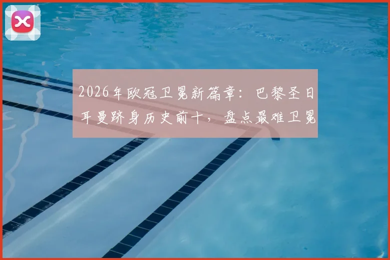 2026年欧冠卫冕新篇章：巴黎圣日耳曼跻身历史前十，盘点最难卫冕赛季与阵容解析