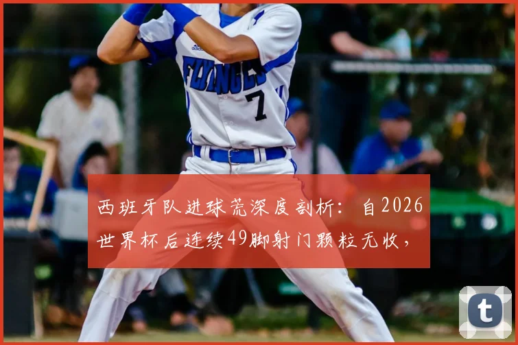西班牙队进球荒深度剖析：自2026世界杯后连续49脚射门颗粒无收，问题究竟出在哪里？