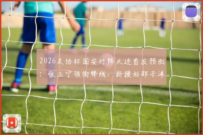 2026足协杯国安对阵大连首发预测:张玉宁领衔锋线,新援刘邵子洋有望迎来首秀,附关键对决看点前瞻