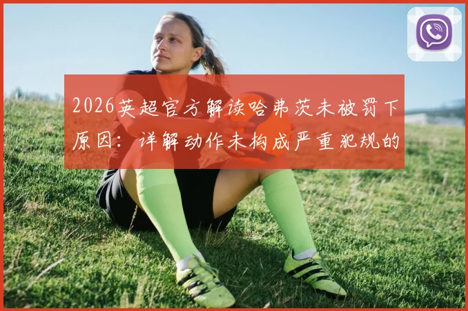 2026英超官方解读哈弗茨未被罚下原因:详解动作未构成严重犯规的判罚尺度与VAR标准