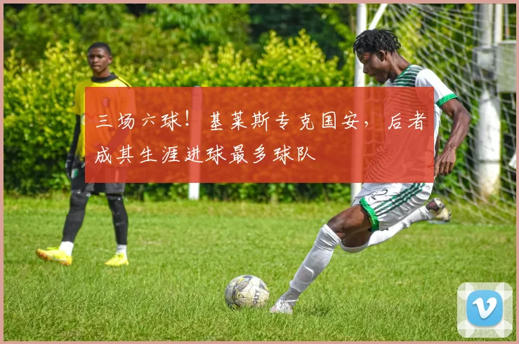 三场六球！基莱斯专克国安，后者成其生涯进球最多球队