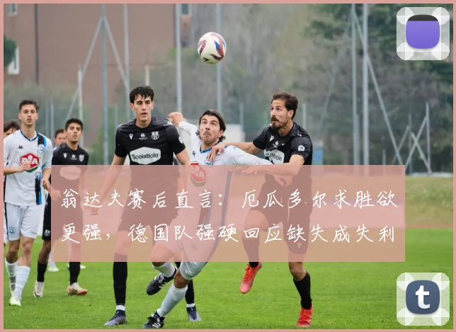 翁达夫赛后直言:厄瓜多尔求胜欲更强,德国队强硬回应缺失成失利关键
