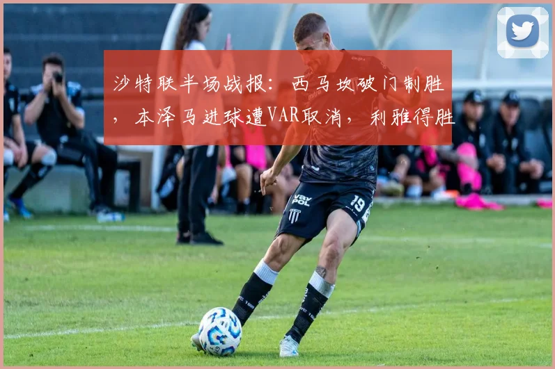 沙特联半场战报:西马坎破门制胜,本泽马进球遭VAR取消,利雅得胜利1-0力压新月