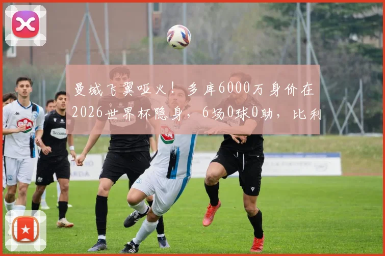 曼城飞翼哑火！多库6000万身价在2026世界杯隐身，6场0球0助，比利时出局谁之过？