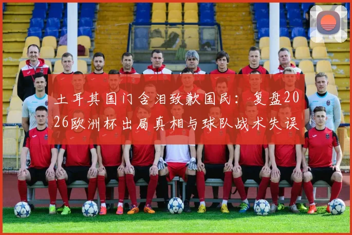 土耳其国门含泪致歉国民：复盘2026欧洲杯出局真相与球队战术失误全解析