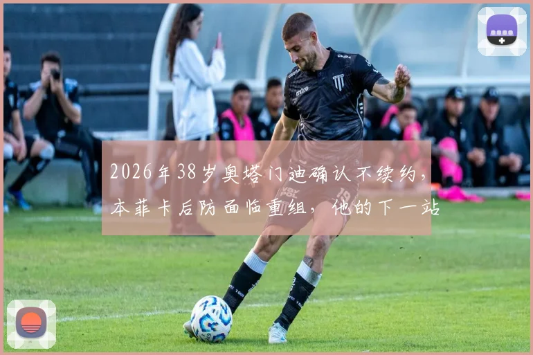 2026年38岁奥塔门迪确认不续约,本菲卡后防面临重组,他的下一站引猜测
