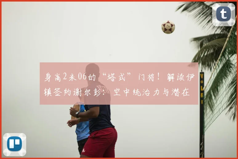 身高2米06的“塔式”门将！解读伊镇签约谢尔彭：空中统治力与潜在风险分析