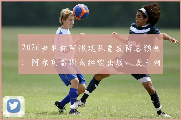 2026世界杯阿根廷队首发阵容预测：阿尔瓦雷斯或继续出战，麦卡利斯特恐无缘，斯卡洛尼战术解析