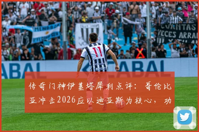 传奇门神伊基塔犀利点评:哥伦比亚冲击2026应以迪亚斯为核心,功勋老将J罗无需再证自身价值