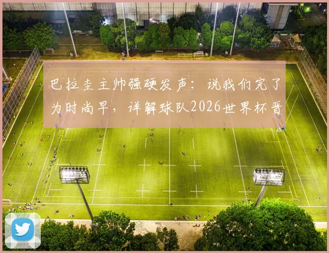 巴拉圭主帅强硬发声：说我们完了为时尚早，详解球队2026世界杯晋级之路与阵容看点