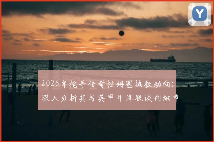 2026年枪手传奇拉姆塞执教动向：深入分析其与英甲牛津联谈判细节及主帅生涯前景展望