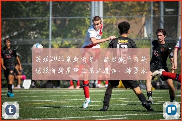 英媒2026最新消息：赫尔城千万英镑报价新星伊兰昆达遭拒，球员未来与俱乐部要价成焦点