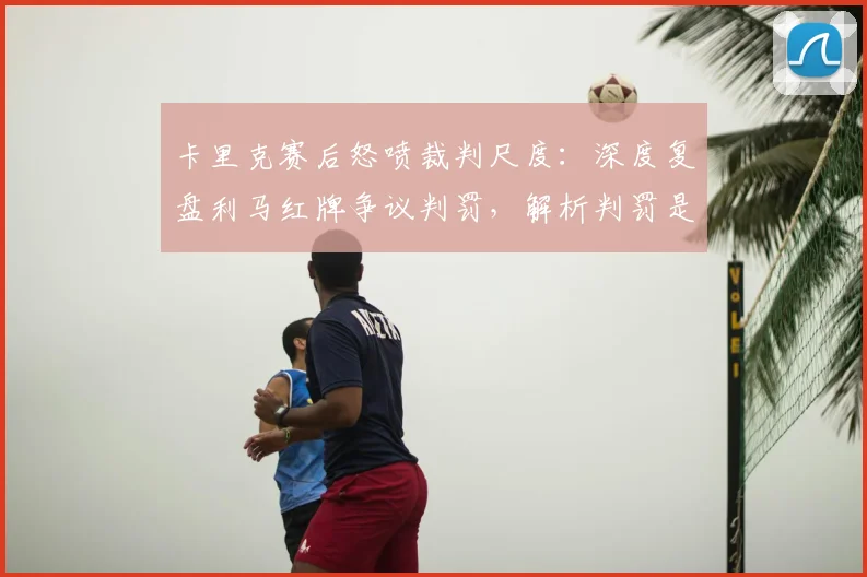 卡里克赛后怒喷裁判尺度：深度复盘利马红牌争议判罚，解析判罚是否改变比赛结果
