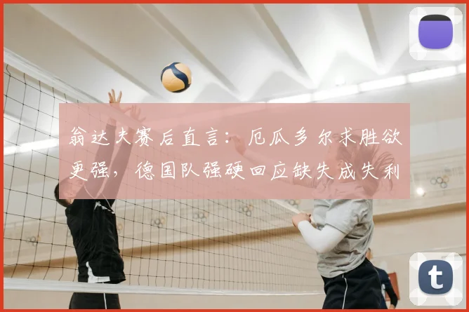 翁达夫赛后直言：厄瓜多尔求胜欲更强，德国队强硬回应缺失成失利关键