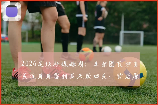 2026足坛社媒趣闻：库尔图瓦坦言关注库库雷利亚未获回关，背后原因与两人关系解读