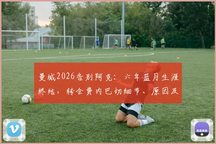 曼城2026告别阿克：六年蓝月生涯终结，转会费内巴切细节、原因及替代者分析全览