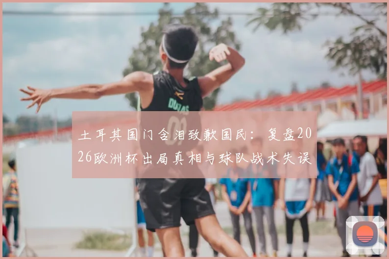 土耳其国门含泪致歉国民：复盘2026欧洲杯出局真相与球队战术失误全解析