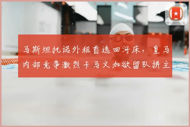 马斯坦托诺外租首选回河床，皇马内部竞争激烈卡马文加欲留队拼主力