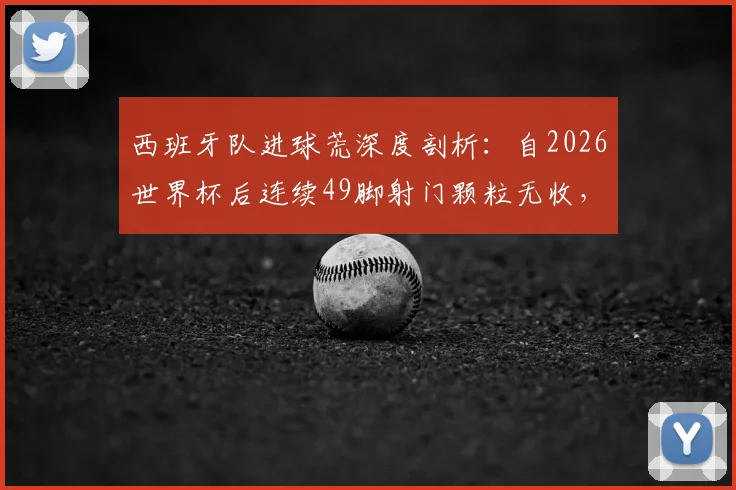 西班牙队进球荒深度剖析：自2026世界杯后连续49脚射门颗粒无收，问题究竟出在哪里？