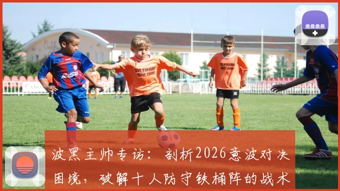 波黑主帅专访：剖析2026意波对决困境，破解十人防守铁桶阵的战术难题