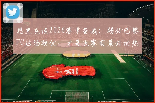 恩里克谈2026赛季备战:踢好巴黎FC这场硬仗,才是决赛前最好的热身赛