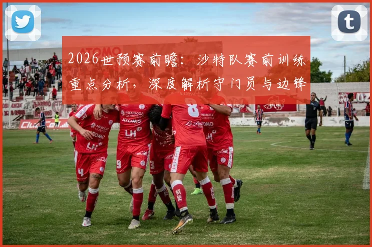 2026世预赛前瞻：沙特队赛前训练重点分析，深度解析守门员与边锋针对性强化训练内容与方法