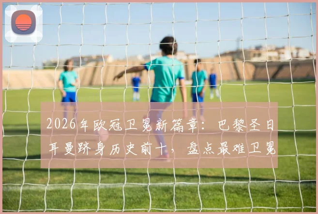 2026年欧冠卫冕新篇章：巴黎圣日耳曼跻身历史前十，盘点最难卫冕赛季与阵容解析