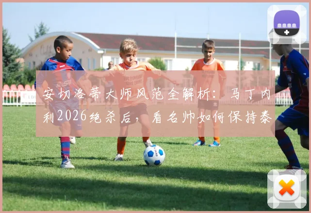 安切洛蒂大师风范全解析：马丁内利2026绝杀后，看名帅如何保持泰然自若的临场指挥艺术