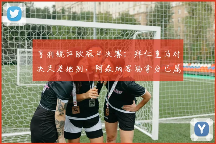 亨利锐评欧冠半决赛：拜仁皇马对决天差地别，阿森纳客场拿分已属不易