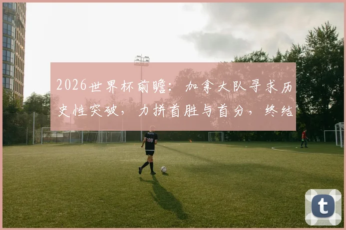 2026世界杯前瞻：加拿大队寻求历史性突破，力拼首胜与首分，终结六连败纪录
