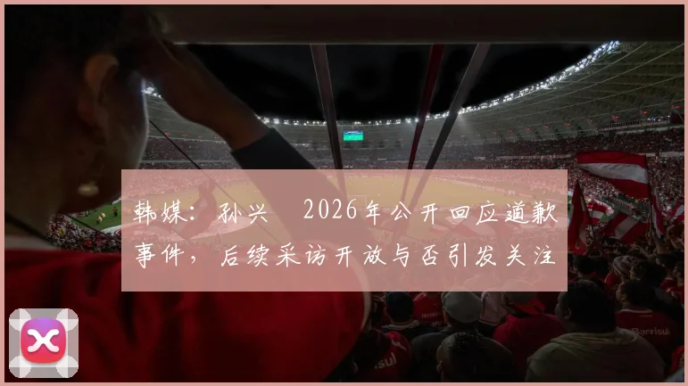 韩媒：孙兴慜2026年公开回应道歉事件，后续采访开放与否引发关注