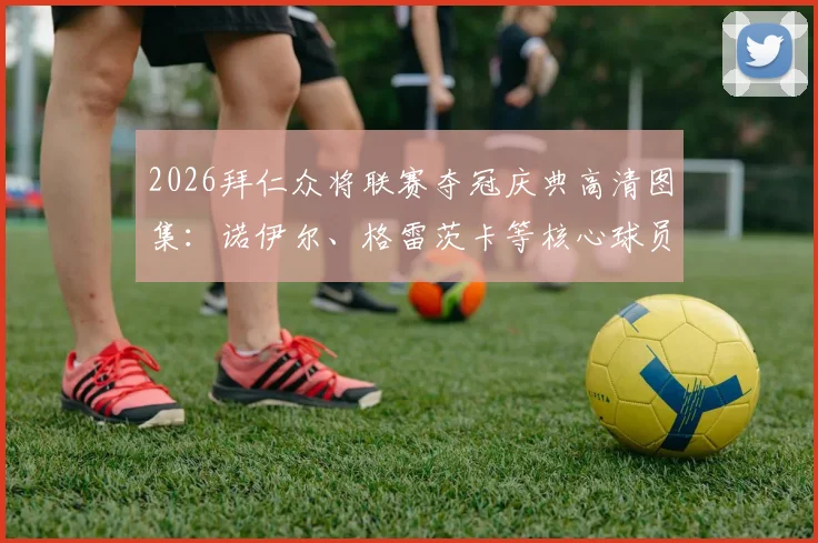 2026拜仁众将联赛夺冠庆典高清图集：诺伊尔、格雷茨卡等核心球员感言实录，庆典现场完整回顾