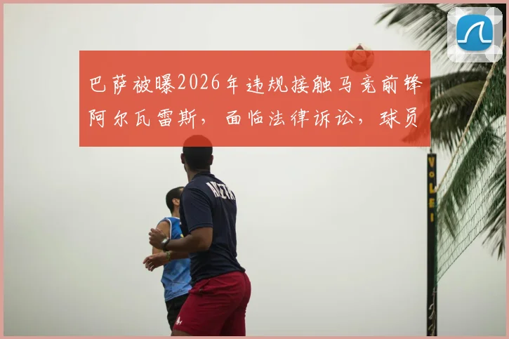 巴萨被曝2026年违规接触马竞前锋阿尔瓦雷斯，面临法律诉讼，球员合同解约金成焦点