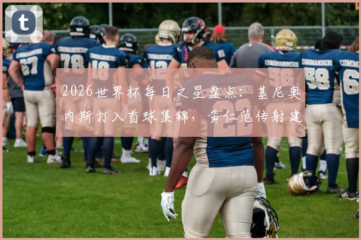 2026世界杯每日之星盘点：基尼奥内斯打入首球集锦，黄仁范传射建功数据全解析，附球员国籍介绍