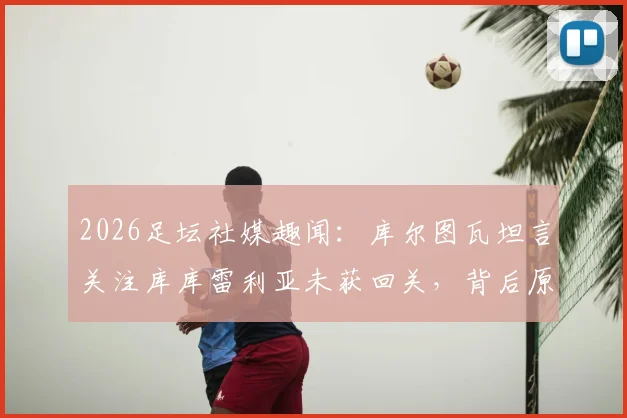2026足坛社媒趣闻：库尔图瓦坦言关注库库雷利亚未获回关，背后原因与两人关系解读