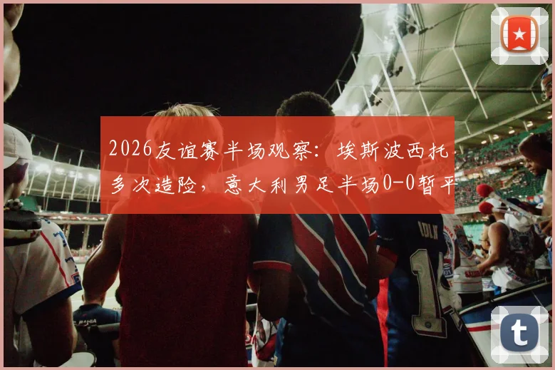 2026友谊赛半场观察：埃斯波西托多次造险，意大利男足半场0-0暂平卢森堡，附双方攻防战术解析